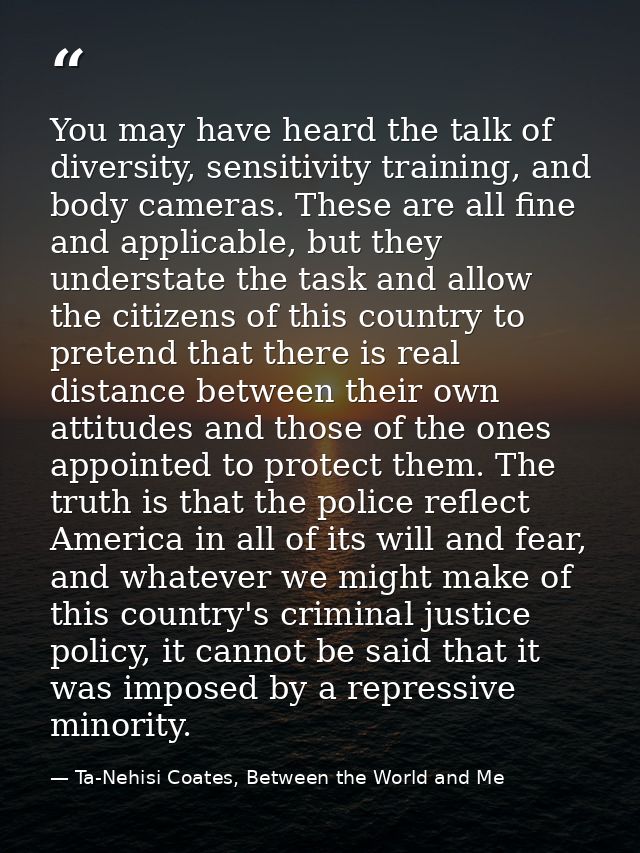 You may have heard the talk of diversity, sensitivity training, and body cameras. These are all fine and applicable, but — Ta-Nehisi Coates, Between the World and Me