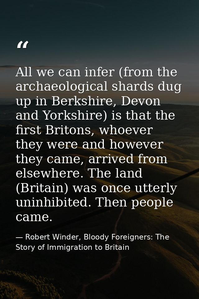 All we can infer (from the archaeological shards dug up in Berkshire, Devon and Yorkshire) is that the first Britons, wh — Robert Winder, Bloody Foreigners: The Story of Immigration to Britain