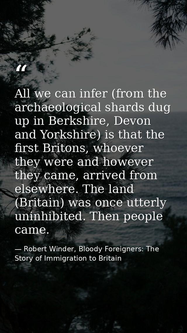 All we can infer (from the archaeological shards dug up in Berkshire, Devon and Yorkshire) is that the first Britons, wh — Robert Winder, Bloody Foreigners: The Story of Immigration to Britain