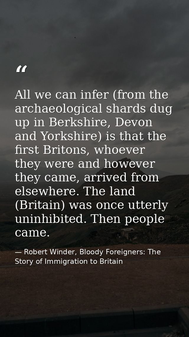 All we can infer (from the archaeological shards dug up in Berkshire, Devon and Yorkshire) is that the first Britons, wh — Robert Winder, Bloody Foreigners: The Story of Immigration to Britain