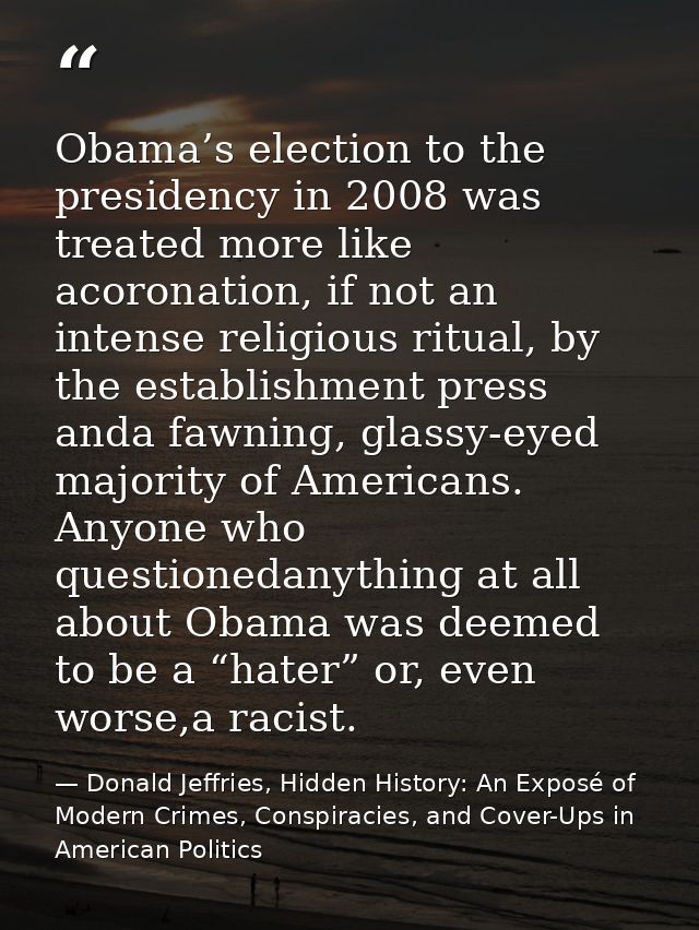 Obama’s election to the presidency in 2008 was treated more like acoronation, if not an intense religious ritual, by the — Donald Jeffries, Hidden History: An Exposé of Modern Crimes, Conspiracies, and Cover-Ups in American Politics