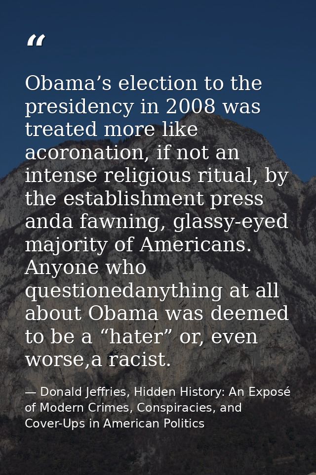 Obama’s election to the presidency in 2008 was treated more like acoronation, if not an intense religious ritual, by the — Donald Jeffries, Hidden History: An Exposé of Modern Crimes, Conspiracies, and Cover-Ups in American Politics