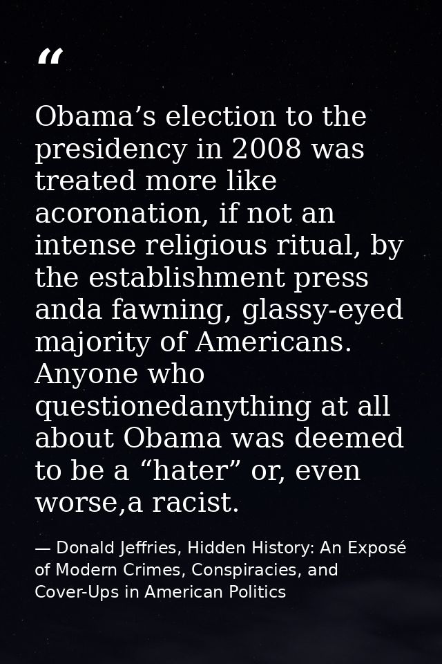 Obama’s election to the presidency in 2008 was treated more like acoronation, if not an intense religious ritual, by the — Donald Jeffries, Hidden History: An Exposé of Modern Crimes, Conspiracies, and Cover-Ups in American Politics