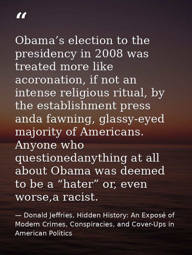 Obama’s election to the presidency in 2008 was treated more like acoronation, if not an intense religious ritual, by the — Donald Jeffries, Hidden History: An Exposé of Modern Crimes, Conspiracies, and Cover-Ups in American Politics