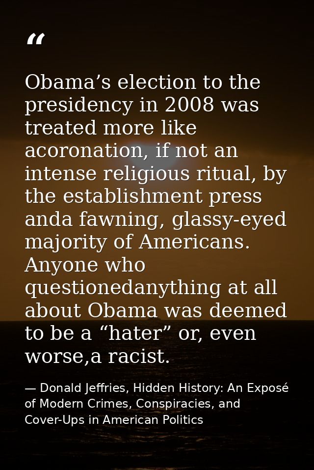 Obama’s election to the presidency in 2008 was treated more like acoronation, if not an intense religious ritual, by the — Donald Jeffries, Hidden History: An Exposé of Modern Crimes, Conspiracies, and Cover-Ups in American Politics