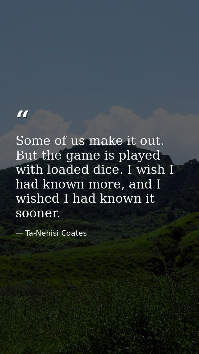 Some of us make it out. But the game is played with loaded dice. I wish I had known more, and I wished I had known it so — Ta-Nehisi Coates