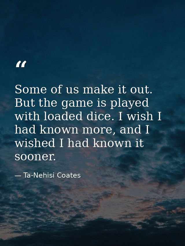 Some of us make it out. But the game is played with loaded dice. I wish I had known more, and I wished I had known it so — Ta-Nehisi Coates