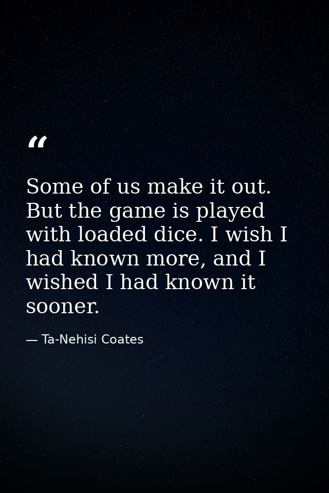 Some of us make it out. But the game is played with loaded dice. I wish I had known more, and I wished I had known it so — Ta-Nehisi Coates
