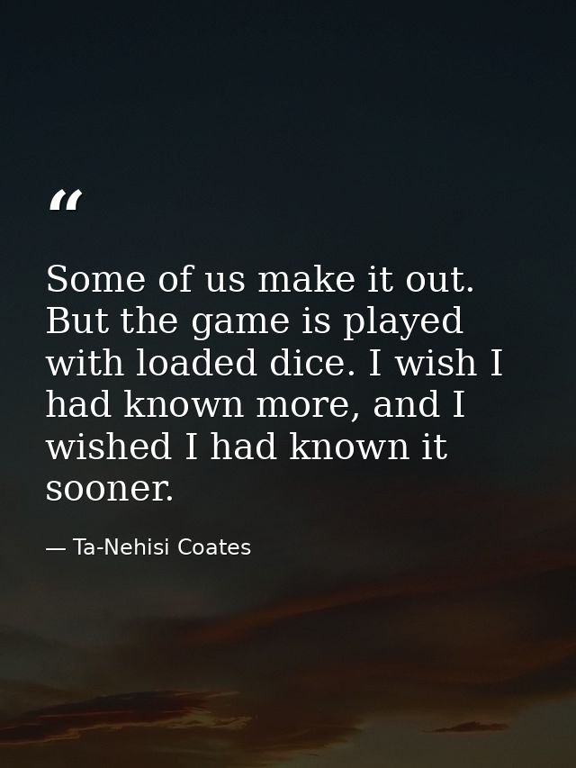 Some of us make it out. But the game is played with loaded dice. I wish I had known more, and I wished I had known it so — Ta-Nehisi Coates