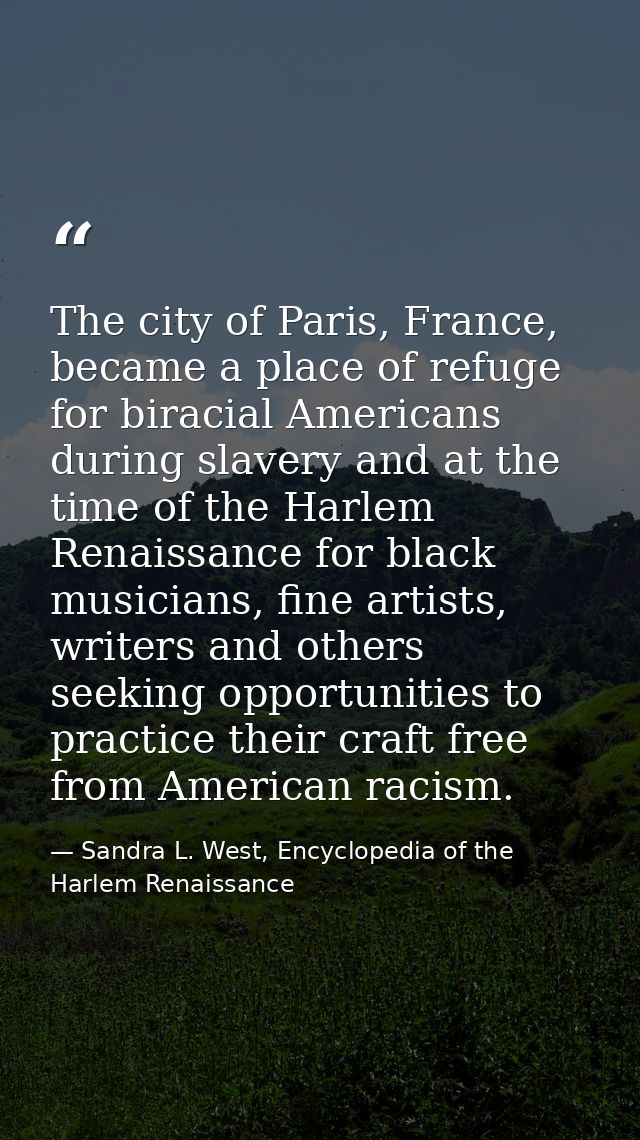 The city of Paris, France, became a place of refuge for biracial Americans during slavery and at the time of the Harlem  — Sandra L. West, Encyclopedia of the Harlem Renaissance