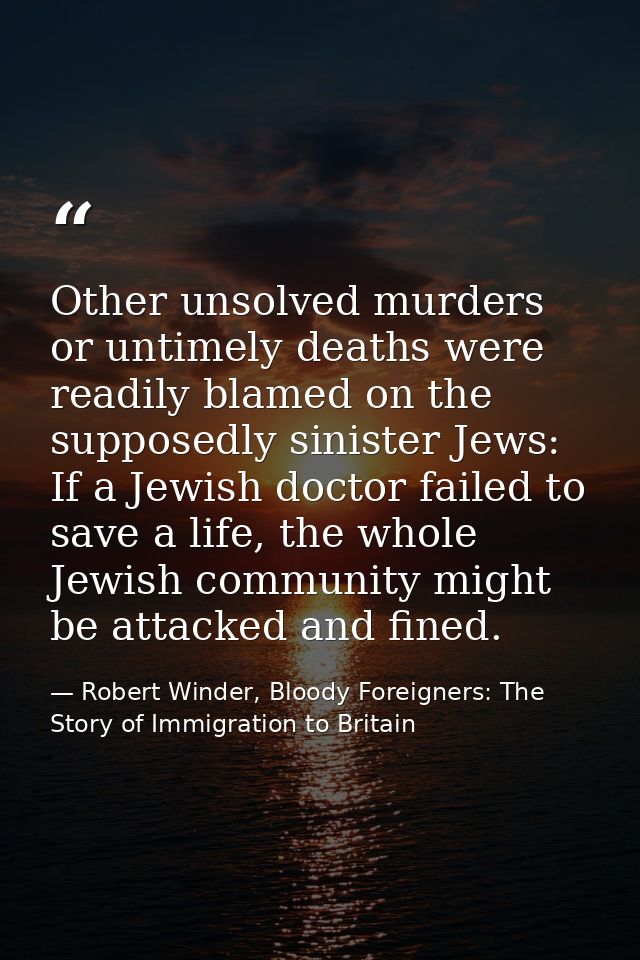 Other unsolved murders or untimely deaths were readily blamed on the supposedly sinister Jews: If a Jewish doctor failed — Robert Winder, Bloody Foreigners: The Story of Immigration to Britain