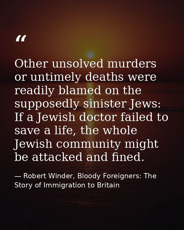 Other unsolved murders or untimely deaths were readily blamed on the supposedly sinister Jews: If a Jewish doctor failed — Robert Winder, Bloody Foreigners: The Story of Immigration to Britain