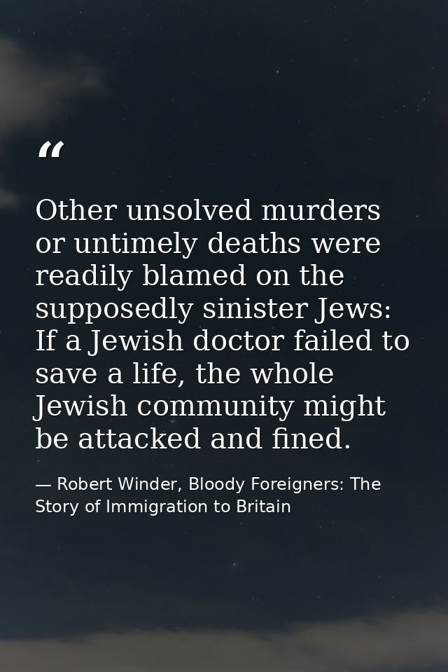 Other unsolved murders or untimely deaths were readily blamed on the supposedly sinister Jews: If a Jewish doctor failed — Robert Winder, Bloody Foreigners: The Story of Immigration to Britain