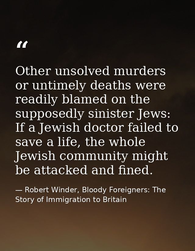 Other unsolved murders or untimely deaths were readily blamed on the supposedly sinister Jews: If a Jewish doctor failed — Robert Winder, Bloody Foreigners: The Story of Immigration to Britain