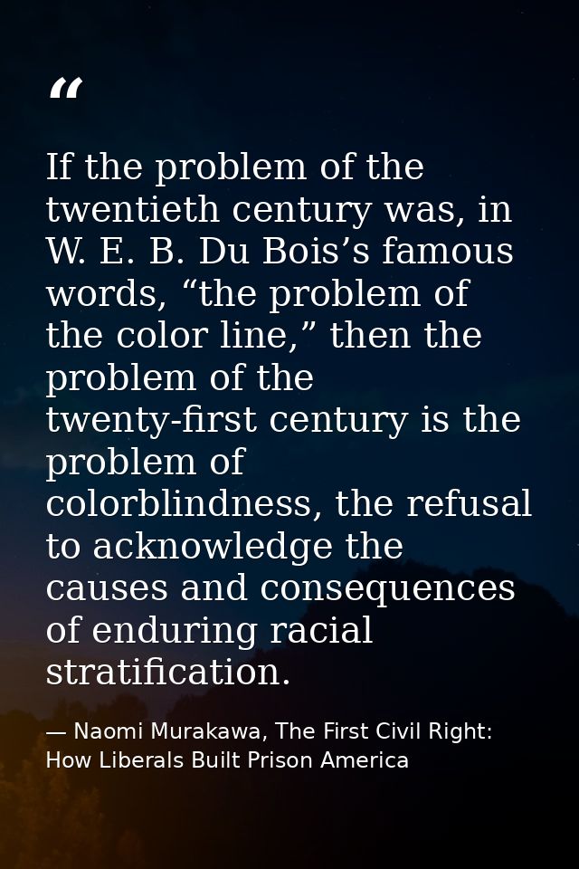 If the problem of the twentieth century was, in W. E. B. Du Bois’s famous words, “the problem of the color line,” then t — Naomi Murakawa, The First Civil Right: How Liberals Built Prison America