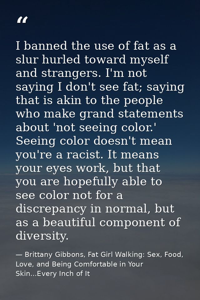 I banned the use of fat as a slur hurled toward myself and strangers. I'm not saying I don't see fat; saying that is aki — Brittany Gibbons, Fat Girl Walking: Sex, Food, Love, and Being Comfortable in Your Skin...Every Inch of It