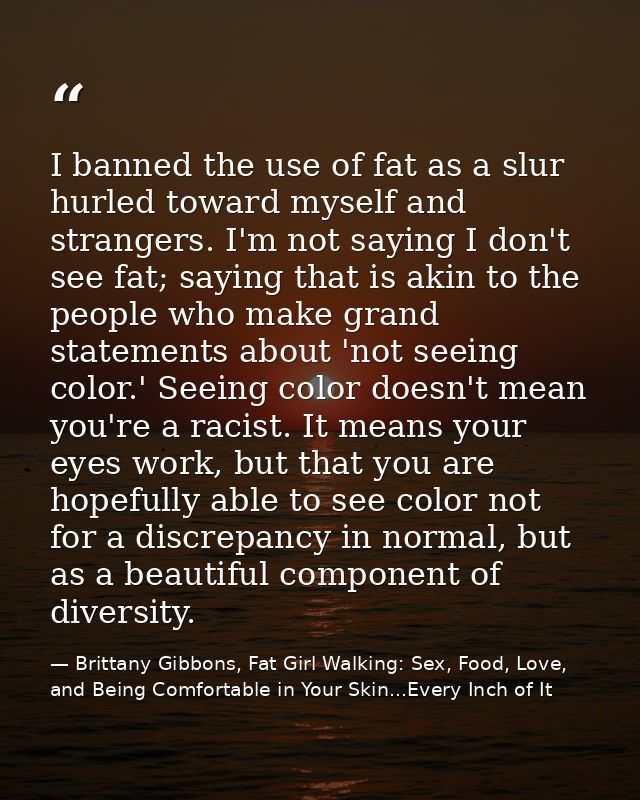 I banned the use of fat as a slur hurled toward myself and strangers. I'm not saying I don't see fat; saying that is aki — Brittany Gibbons, Fat Girl Walking: Sex, Food, Love, and Being Comfortable in Your Skin...Every Inch of It