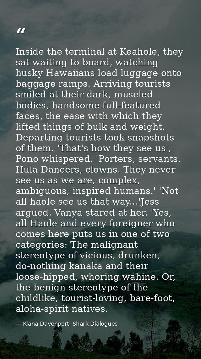 Inside the terminal at Keahole, they sat waiting to board, watching husky Hawaiians load luggage onto baggage ramps. Arr — Kiana Davenport, Shark Dialogues