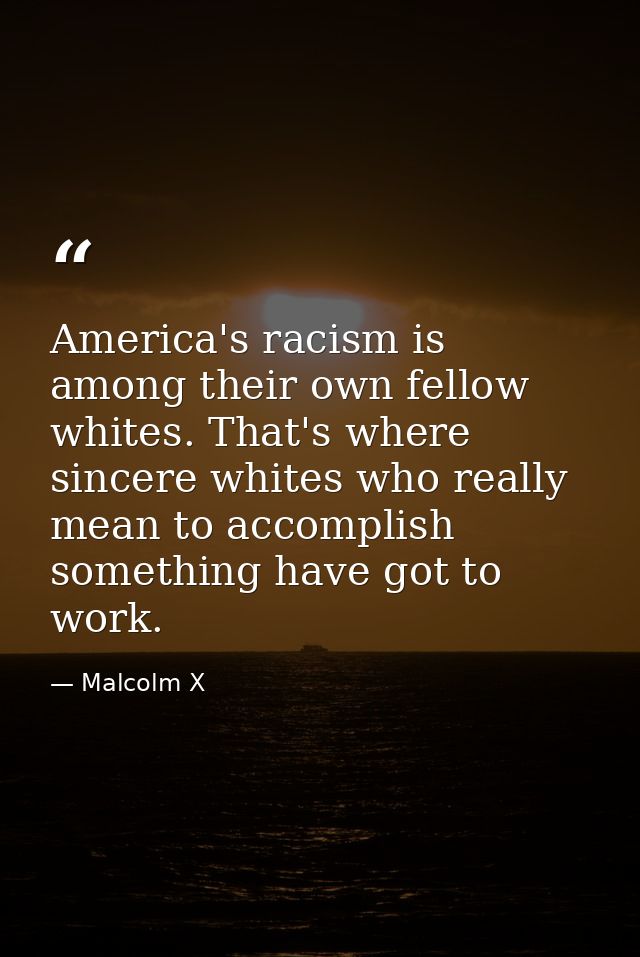 America's racism is among their own fellow whites. That's where sincere whites who really mean to accomplish something h — Malcolm X