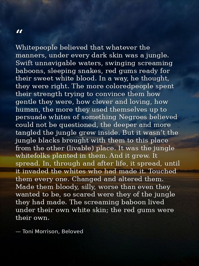 Whitepeople believed that whatever the manners, under every dark skin was a jungle. Swift unnavigable waters, swinging s — Toni Morrison, Beloved