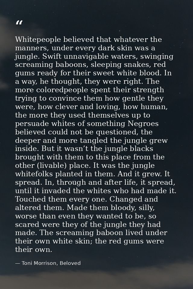 Whitepeople believed that whatever the manners, under every dark skin was a jungle. Swift unnavigable waters, swinging s — Toni Morrison, Beloved