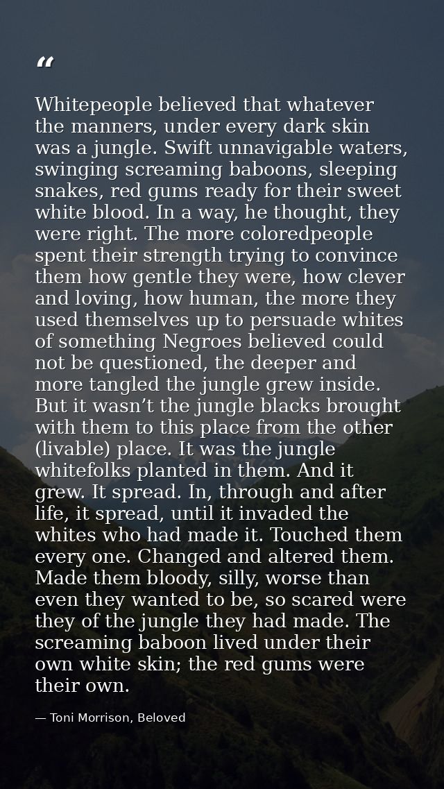 Whitepeople believed that whatever the manners, under every dark skin was a jungle. Swift unnavigable waters, swinging s — Toni Morrison, Beloved