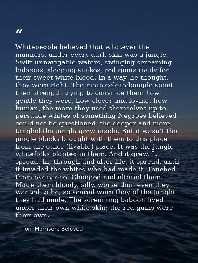 Whitepeople believed that whatever the manners, under every dark skin was a jungle. Swift unnavigable waters, swinging s — Toni Morrison, Beloved