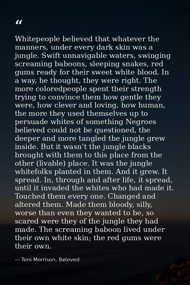 Whitepeople believed that whatever the manners, under every dark skin was a jungle. Swift unnavigable waters, swinging s — Toni Morrison, Beloved