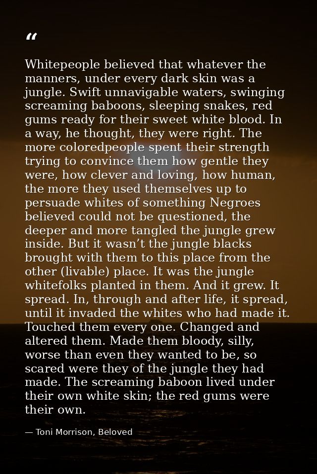 Whitepeople believed that whatever the manners, under every dark skin was a jungle. Swift unnavigable waters, swinging s — Toni Morrison, Beloved