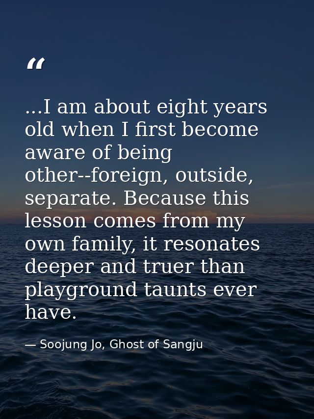 ...I am about eight years old when I first become aware of being other--foreign, outside, separate. Because this lesson  — Soojung Jo, Ghost of Sangju
