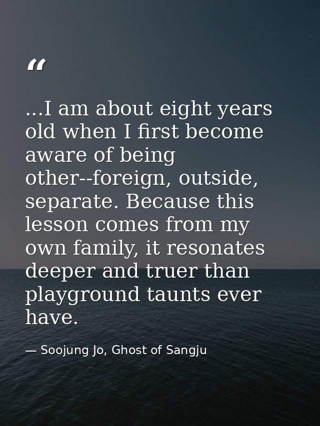 ...I am about eight years old when I first become aware of being other--foreign, outside, separate. Because this lesson  — Soojung Jo, Ghost of Sangju