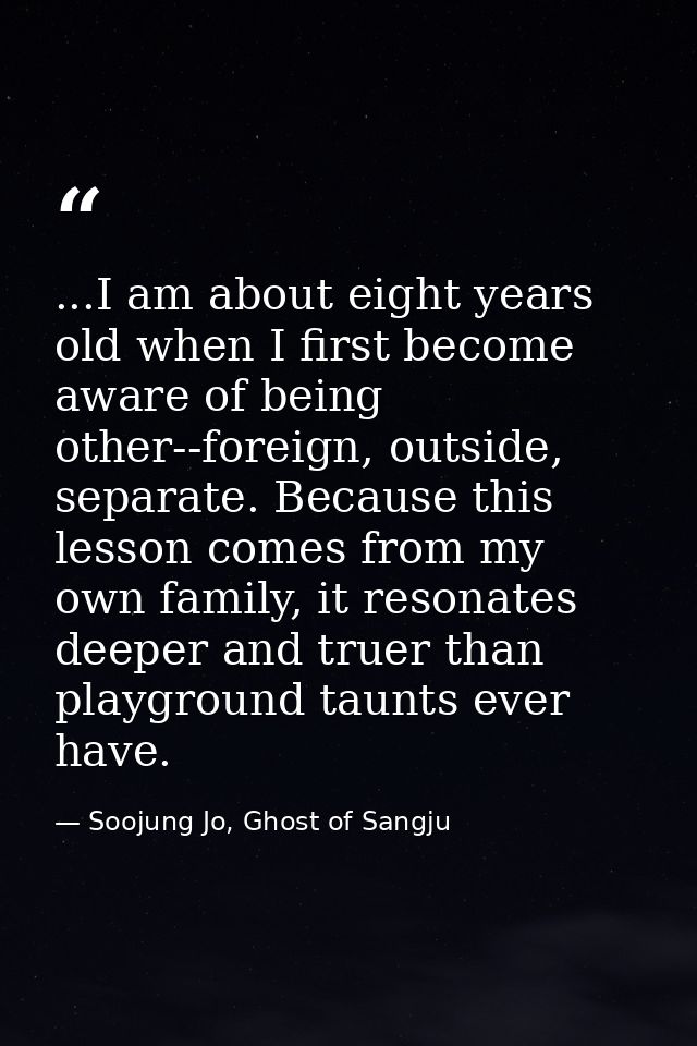 ...I am about eight years old when I first become aware of being other--foreign, outside, separate. Because this lesson  — Soojung Jo, Ghost of Sangju