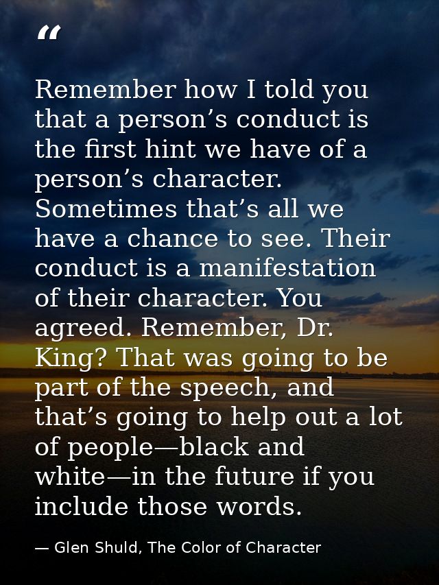 Remember how I told you that a person’s conduct is the first hint we have of a person’s character. Sometimes that’s all  — Glen Shuld, The Color of Character