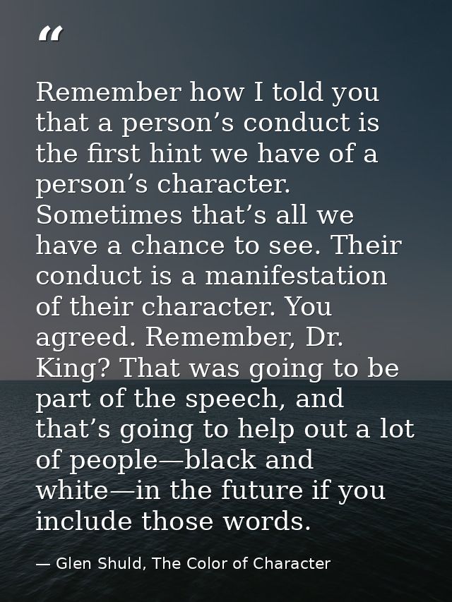 Remember how I told you that a person’s conduct is the first hint we have of a person’s character. Sometimes that’s all  — Glen Shuld, The Color of Character