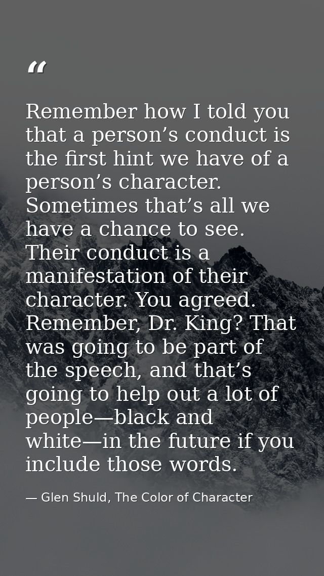 Remember how I told you that a person’s conduct is the first hint we have of a person’s character. Sometimes that’s all  — Glen Shuld, The Color of Character