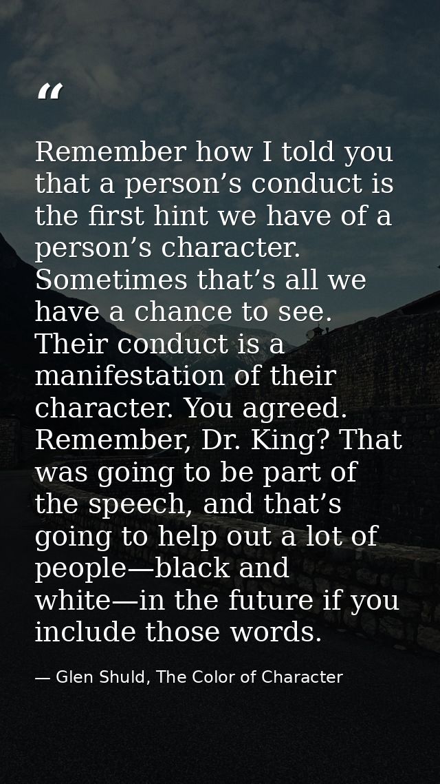Remember how I told you that a person’s conduct is the first hint we have of a person’s character. Sometimes that’s all  — Glen Shuld, The Color of Character