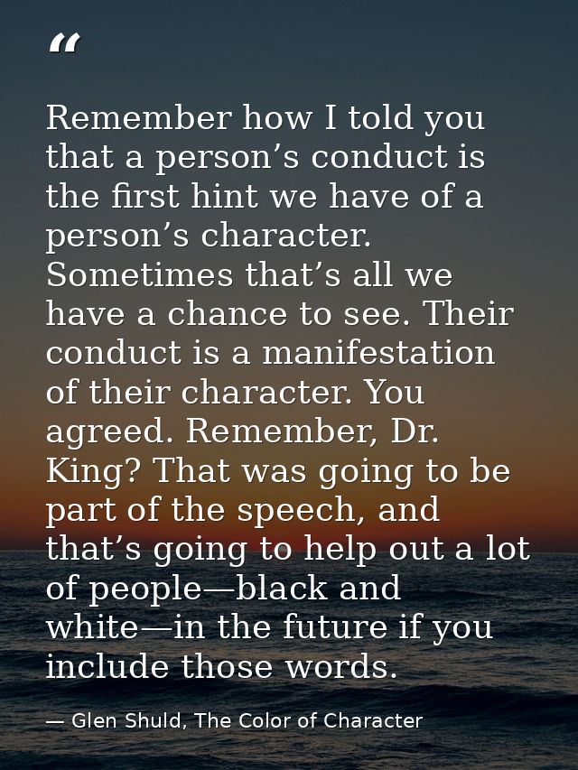 Remember how I told you that a person’s conduct is the first hint we have of a person’s character. Sometimes that’s all  — Glen Shuld, The Color of Character