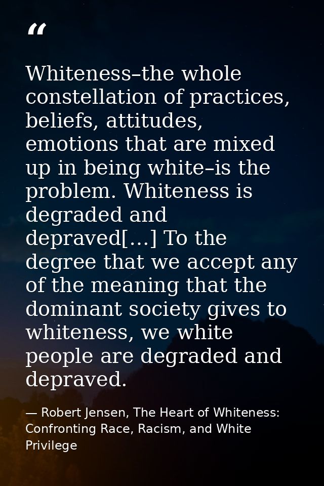 Whiteness–the whole constellation of practices, beliefs, attitudes, emotions that are mixed up in being white–is the pro — Robert Jensen, The Heart of Whiteness: Confronting Race, Racism, and White Privilege
