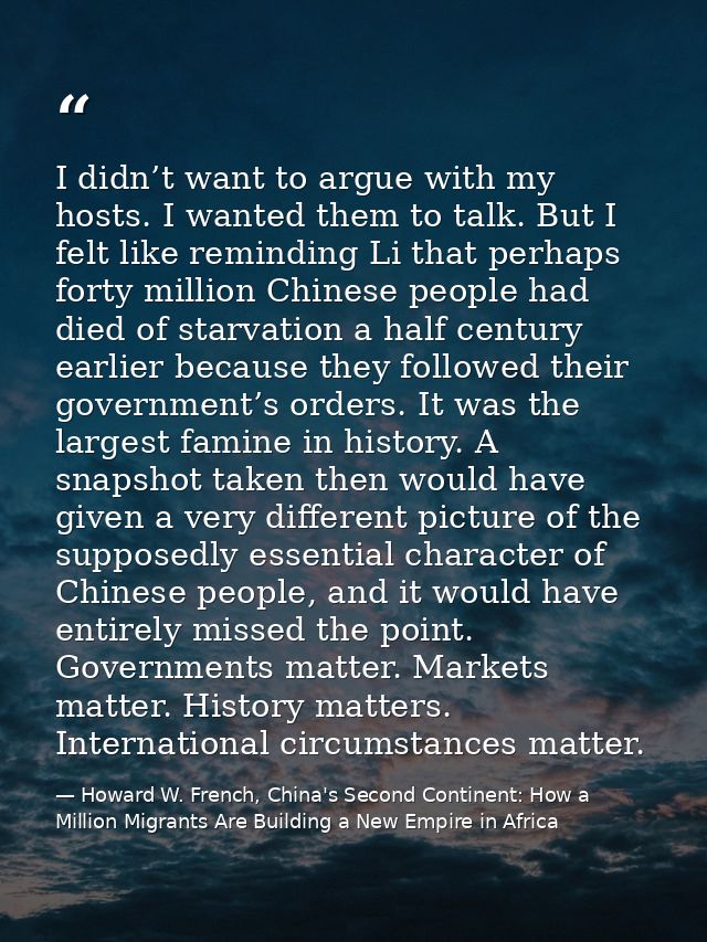 I didn’t want to argue with my hosts. I wanted them to talk. But I felt like reminding Li that perhaps forty million Chi — Howard W. French, China's Second Continent: How a Million Migrants Are Building a New Empire in Africa