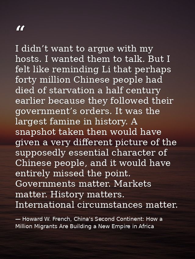 I didn’t want to argue with my hosts. I wanted them to talk. But I felt like reminding Li that perhaps forty million Chi — Howard W. French, China's Second Continent: How a Million Migrants Are Building a New Empire in Africa