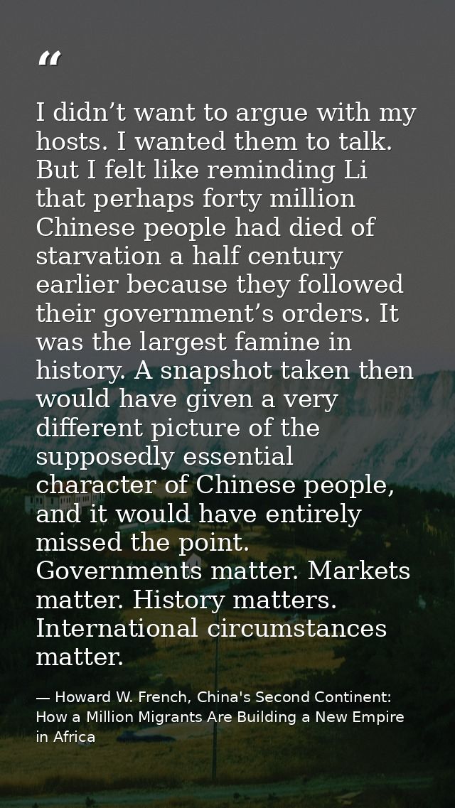 I didn’t want to argue with my hosts. I wanted them to talk. But I felt like reminding Li that perhaps forty million Chi — Howard W. French, China's Second Continent: How a Million Migrants Are Building a New Empire in Africa