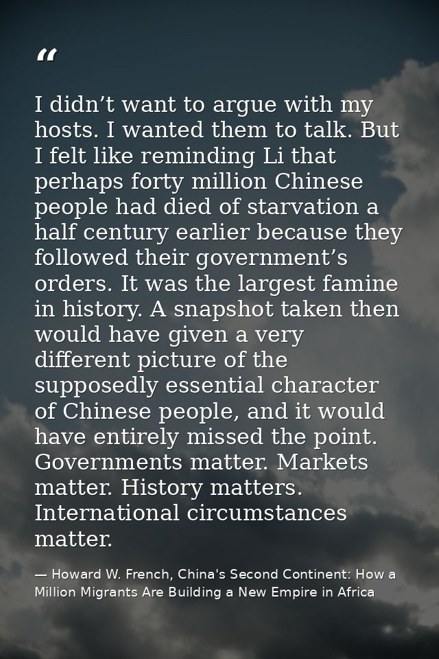 I didn’t want to argue with my hosts. I wanted them to talk. But I felt like reminding Li that perhaps forty million Chi — Howard W. French, China's Second Continent: How a Million Migrants Are Building a New Empire in Africa