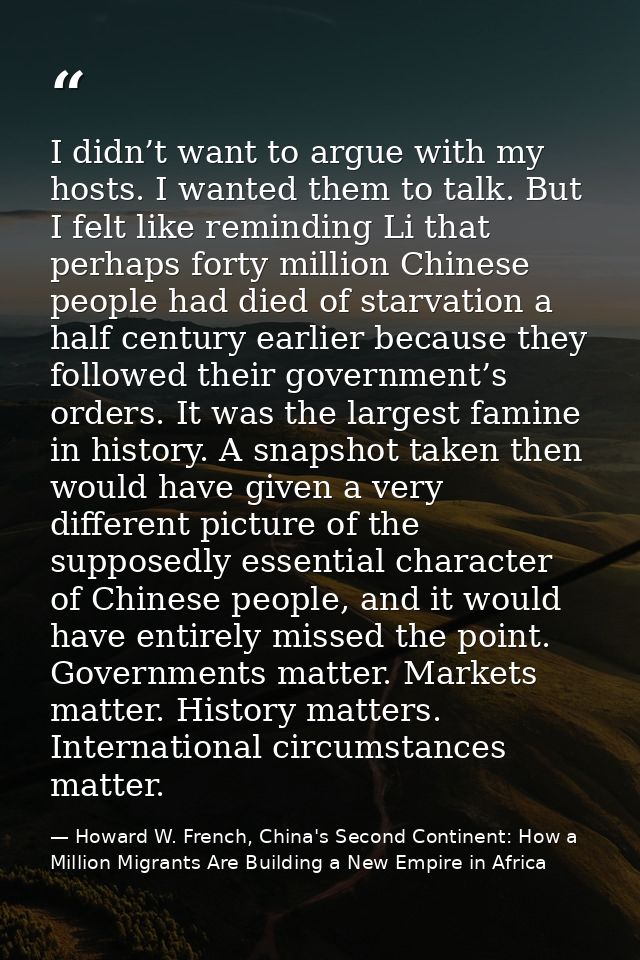 I didn’t want to argue with my hosts. I wanted them to talk. But I felt like reminding Li that perhaps forty million Chi — Howard W. French, China's Second Continent: How a Million Migrants Are Building a New Empire in Africa