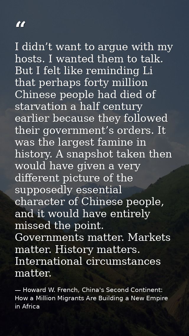 I didn’t want to argue with my hosts. I wanted them to talk. But I felt like reminding Li that perhaps forty million Chi — Howard W. French, China's Second Continent: How a Million Migrants Are Building a New Empire in Africa