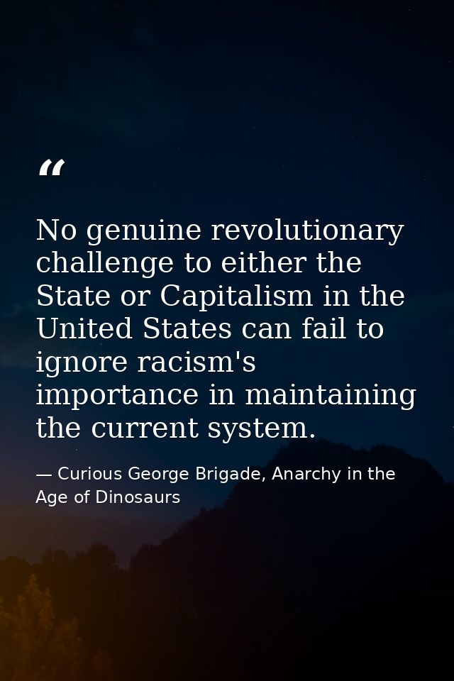 No genuine revolutionary challenge to either the State or Capitalism in the United States can fail to ignore racism's im — Curious George Brigade, Anarchy in the Age of Dinosaurs