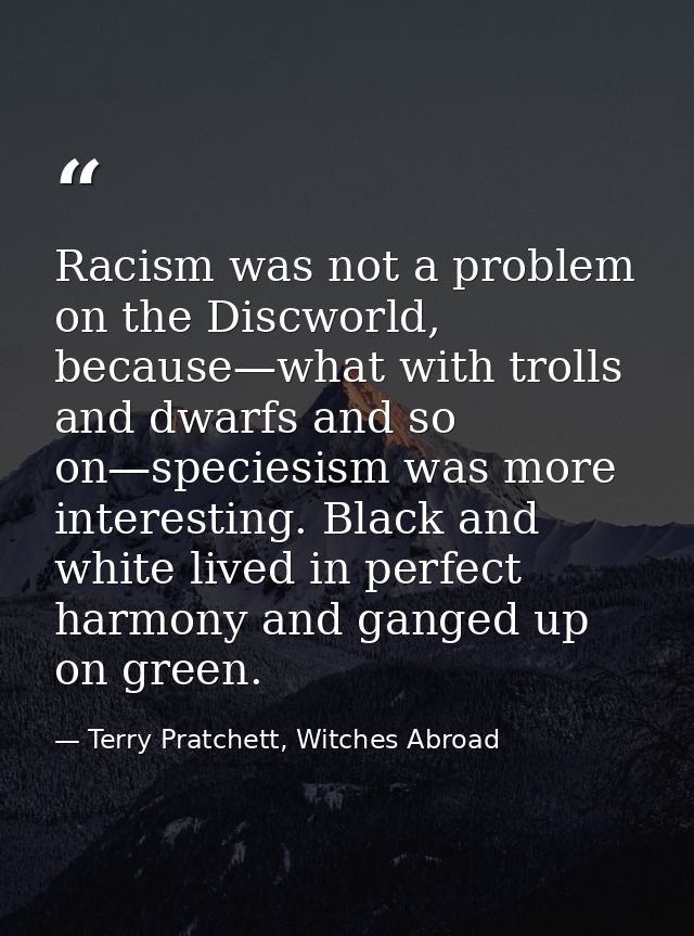 Racism was not a problem on the Discworld, because—what with trolls and dwarfs and so on—speciesism was more interesting — Terry Pratchett, Witches Abroad