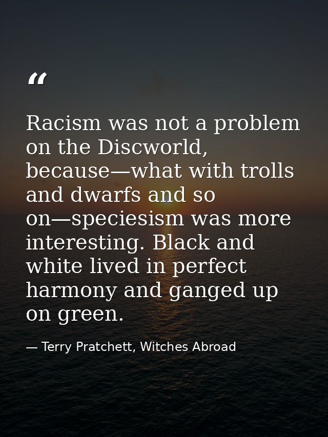 Racism was not a problem on the Discworld, because—what with trolls and dwarfs and so on—speciesism was more interesting — Terry Pratchett, Witches Abroad