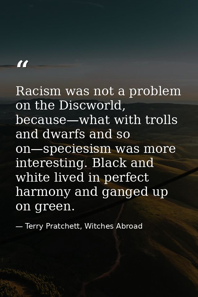 Racism was not a problem on the Discworld, because—what with trolls and dwarfs and so on—speciesism was more interesting — Terry Pratchett, Witches Abroad