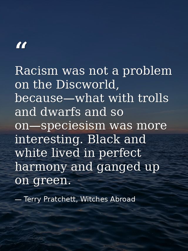 Racism was not a problem on the Discworld, because—what with trolls and dwarfs and so on—speciesism was more interesting — Terry Pratchett, Witches Abroad