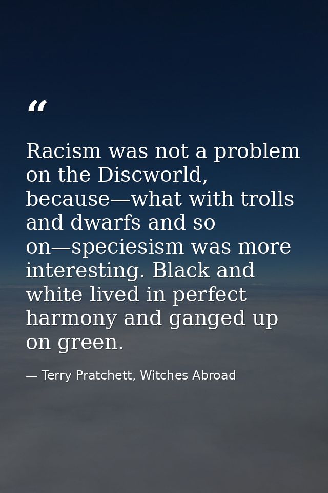 Racism was not a problem on the Discworld, because—what with trolls and dwarfs and so on—speciesism was more interesting — Terry Pratchett, Witches Abroad